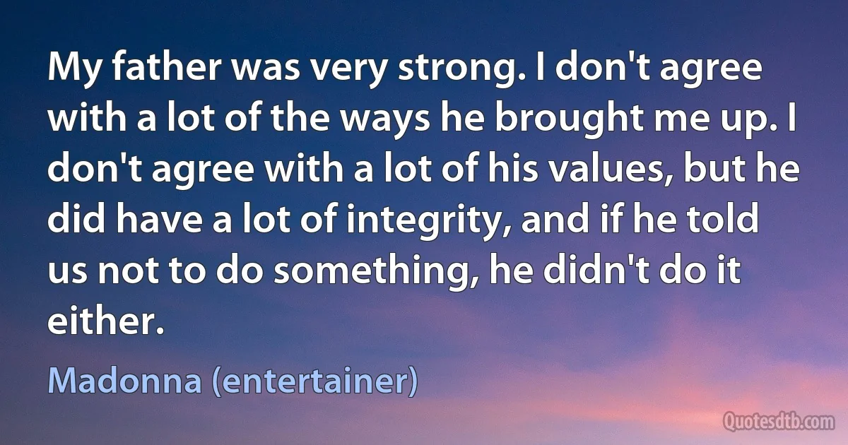 My father was very strong. I don't agree with a lot of the ways he brought me up. I don't agree with a lot of his values, but he did have a lot of integrity, and if he told us not to do something, he didn't do it either. (Madonna (entertainer))