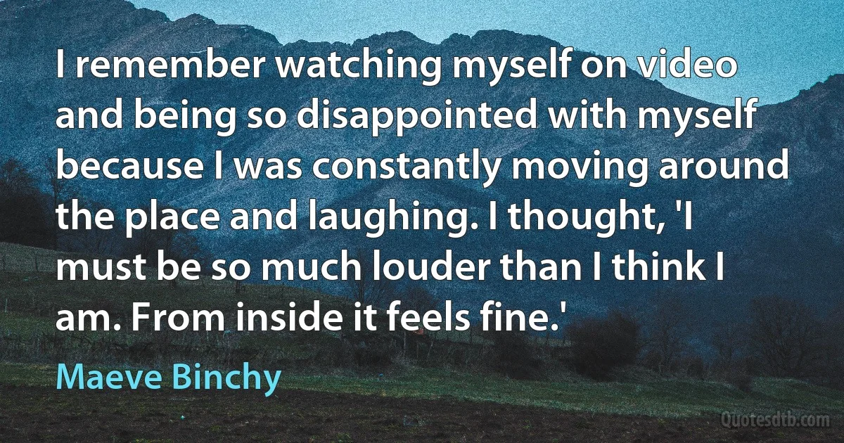 I remember watching myself on video and being so disappointed with myself because I was constantly moving around the place and laughing. I thought, 'I must be so much louder than I think I am. From inside it feels fine.' (Maeve Binchy)