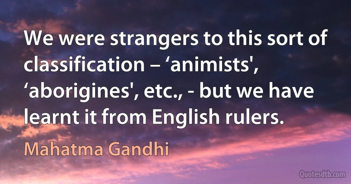 We were strangers to this sort of classification – ‘animists', ‘aborigines', etc., - but we have learnt it from English rulers. (Mahatma Gandhi)