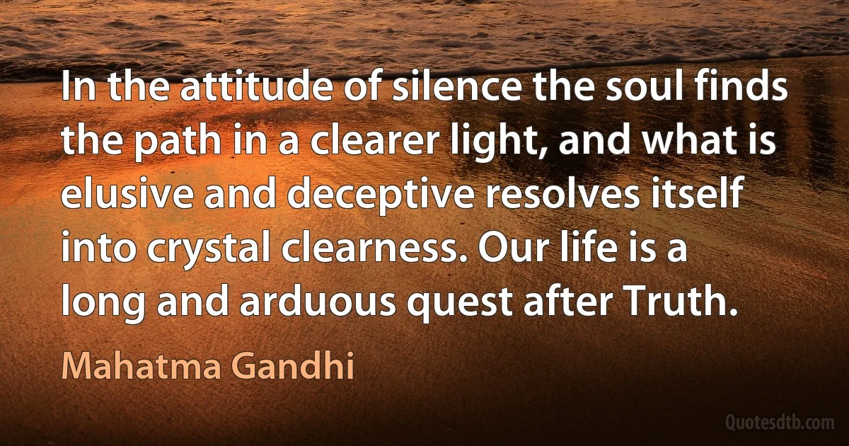 In the attitude of silence the soul finds the path in a clearer light, and what is elusive and deceptive resolves itself into crystal clearness. Our life is a long and arduous quest after Truth. (Mahatma Gandhi)