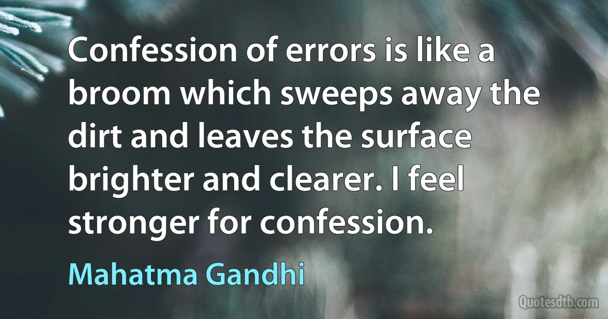 Confession of errors is like a broom which sweeps away the dirt and leaves the surface brighter and clearer. I feel stronger for confession. (Mahatma Gandhi)