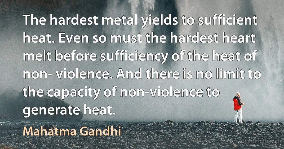 The hardest metal yields to sufficient heat. Even so must the hardest heart melt before sufficiency of the heat of non- violence. And there is no limit to the capacity of non-violence to generate heat. (Mahatma Gandhi)