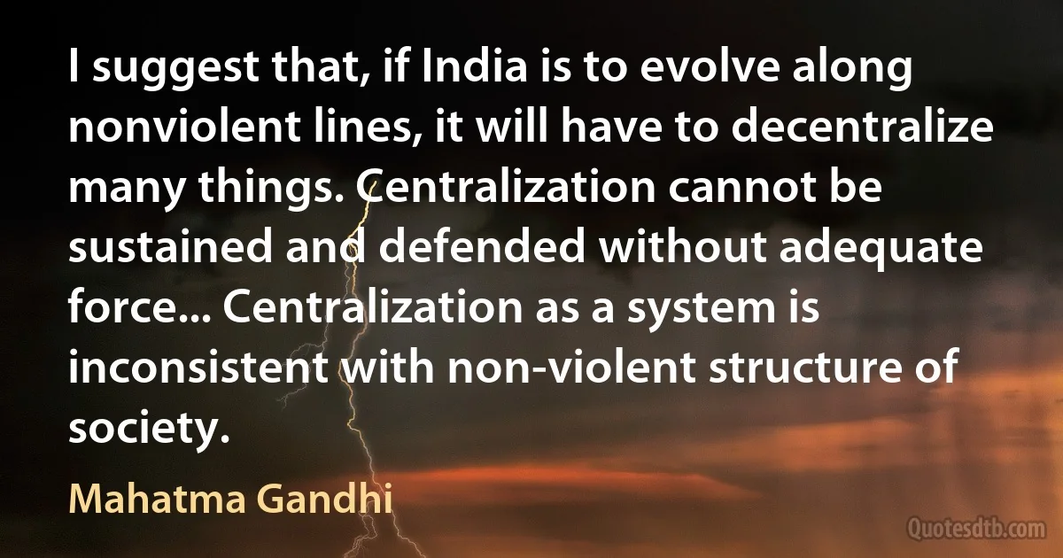 I suggest that, if India is to evolve along nonviolent lines, it will have to decentralize many things. Centralization cannot be sustained and defended without adequate force... Centralization as a system is inconsistent with non-violent structure of society. (Mahatma Gandhi)