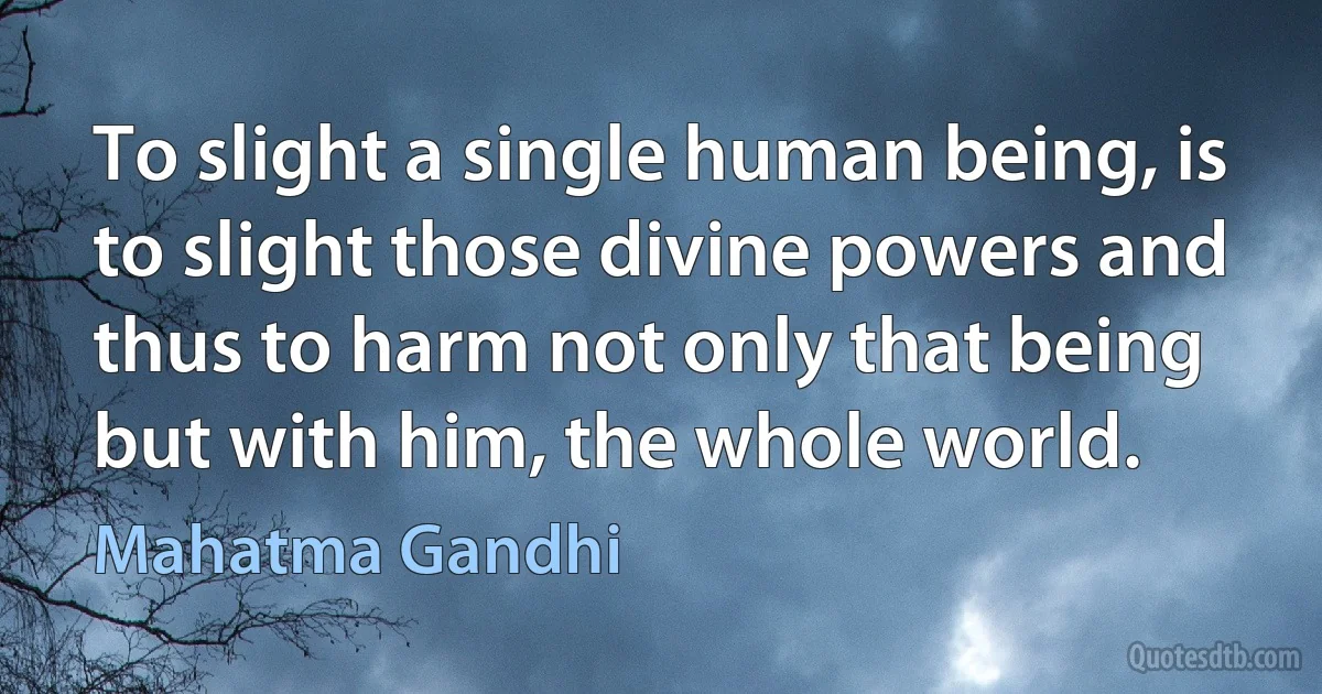 To slight a single human being, is to slight those divine powers and thus to harm not only that being but with him, the whole world. (Mahatma Gandhi)