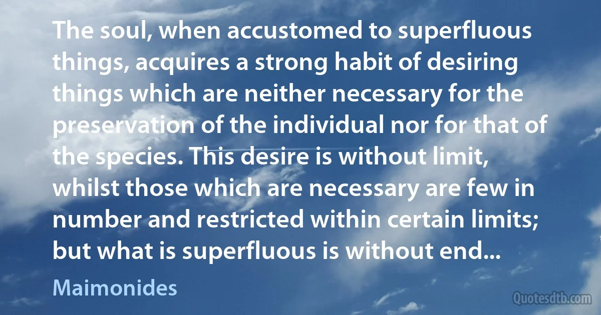 The soul, when accustomed to superfluous things, acquires a strong habit of desiring things which are neither necessary for the preservation of the individual nor for that of the species. This desire is without limit, whilst those which are necessary are few in number and restricted within certain limits; but what is superfluous is without end... (Maimonides)