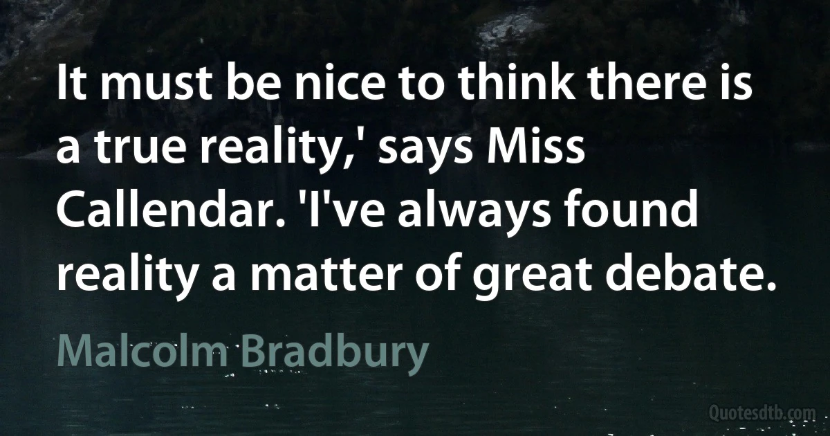 It must be nice to think there is a true reality,' says Miss Callendar. 'I've always found reality a matter of great debate. (Malcolm Bradbury)