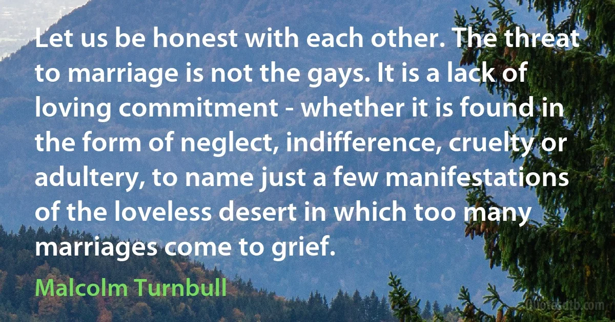 Let us be honest with each other. The threat to marriage is not the gays. It is a lack of loving commitment - whether it is found in the form of neglect, indifference, cruelty or adultery, to name just a few manifestations of the loveless desert in which too many marriages come to grief. (Malcolm Turnbull)