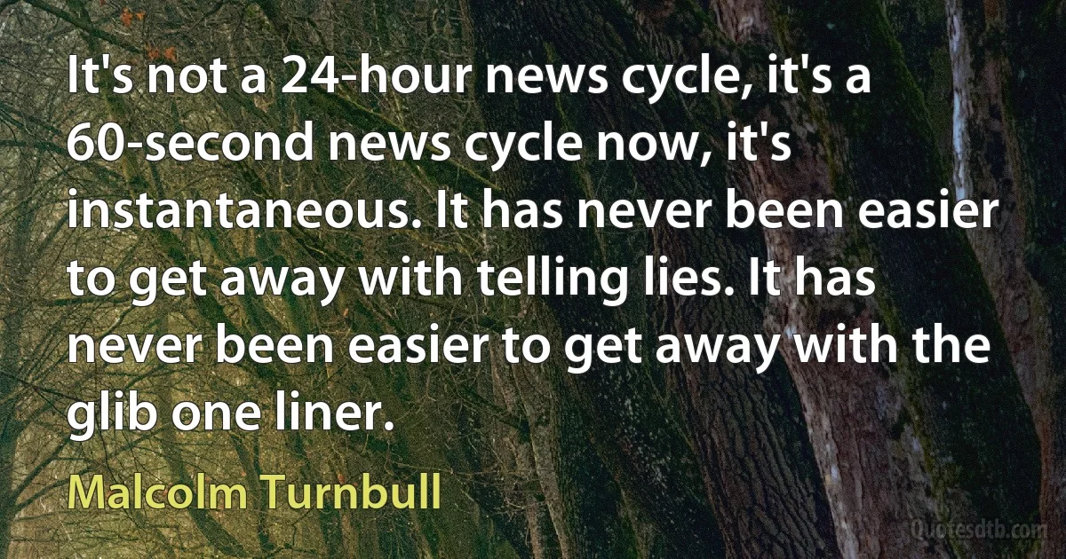 It's not a 24-hour news cycle, it's a 60-second news cycle now, it's instantaneous. It has never been easier to get away with telling lies. It has never been easier to get away with the glib one liner. (Malcolm Turnbull)