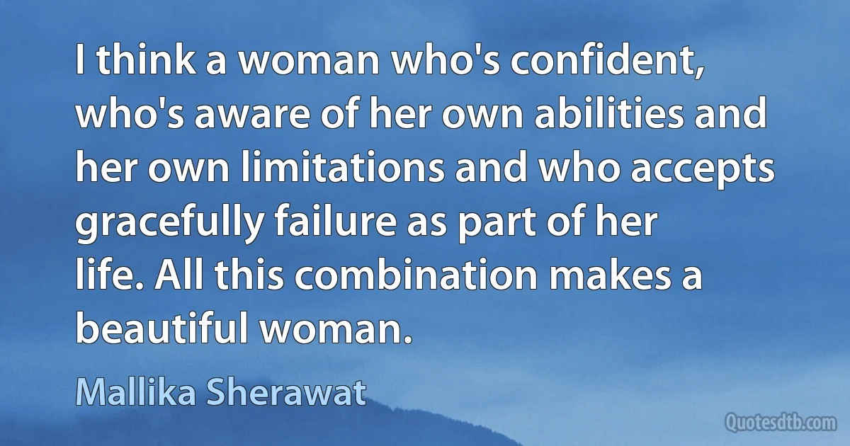 I think a woman who's confident, who's aware of her own abilities and her own limitations and who accepts gracefully failure as part of her life. All this combination makes a beautiful woman. (Mallika Sherawat)