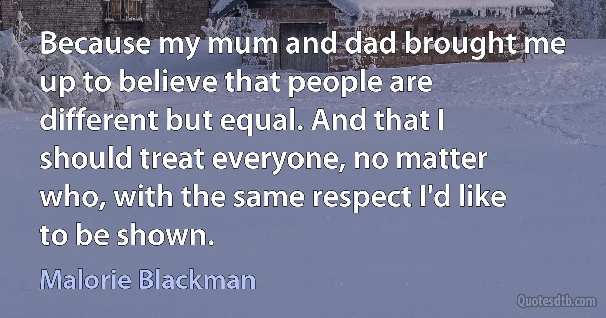 Because my mum and dad brought me up to believe that people are different but equal. And that I should treat everyone, no matter who, with the same respect I'd like to be shown. (Malorie Blackman)