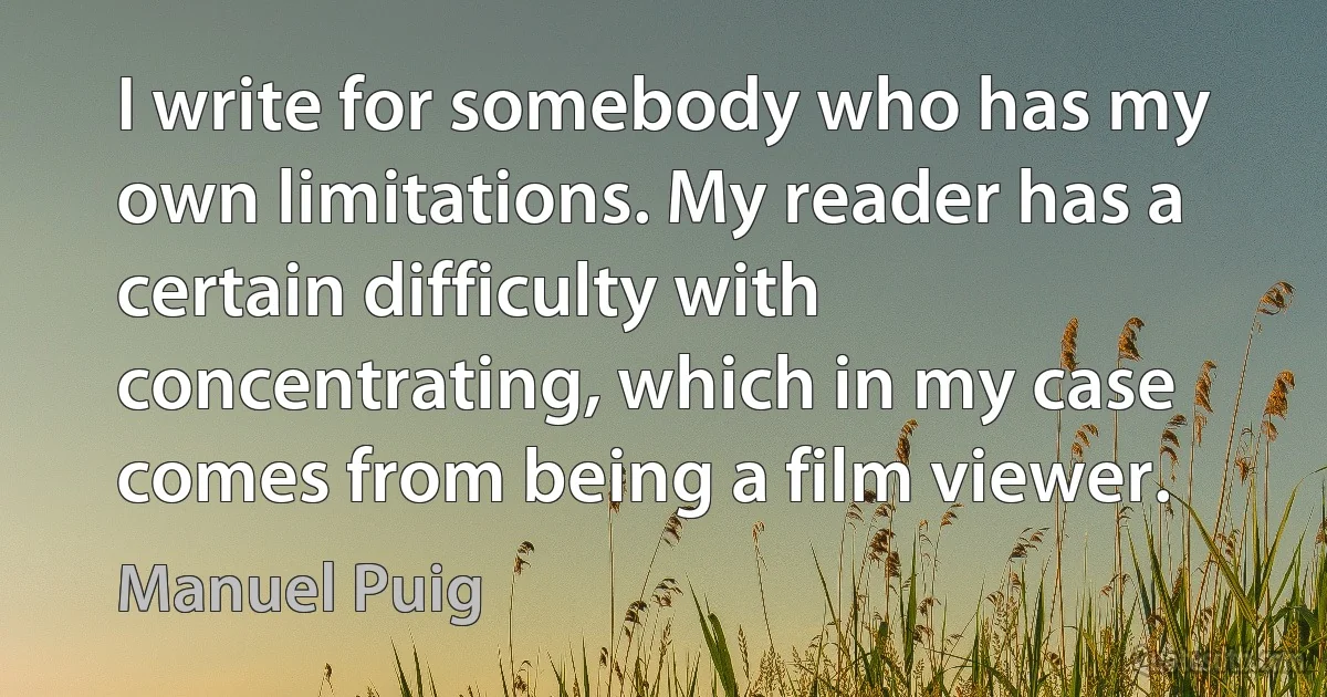 I write for somebody who has my own limitations. My reader has a certain difficulty with concentrating, which in my case comes from being a film viewer. (Manuel Puig)