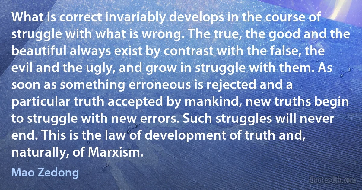 What is correct invariably develops in the course of struggle with what is wrong. The true, the good and the beautiful always exist by contrast with the false, the evil and the ugly, and grow in struggle with them. As soon as something erroneous is rejected and a particular truth accepted by mankind, new truths begin to struggle with new errors. Such struggles will never end. This is the law of development of truth and, naturally, of Marxism. (Mao Zedong)