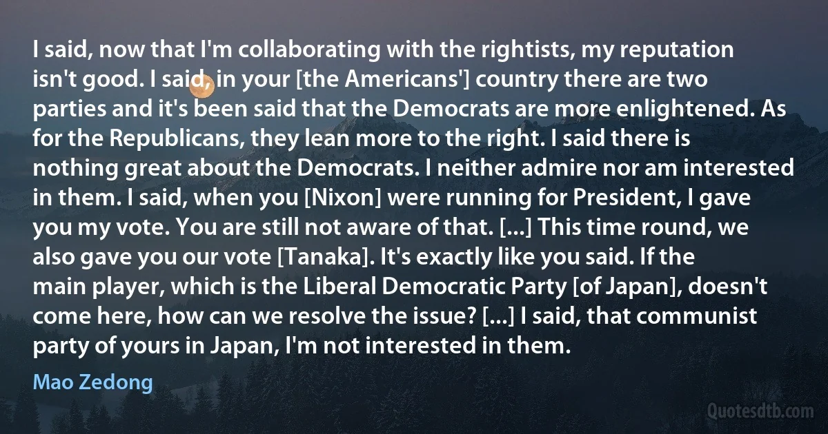 I said, now that I'm collaborating with the rightists, my reputation isn't good. I said, in your [the Americans'] country there are two parties and it's been said that the Democrats are more enlightened. As for the Republicans, they lean more to the right. I said there is nothing great about the Democrats. I neither admire nor am interested in them. I said, when you [Nixon] were running for President, I gave you my vote. You are still not aware of that. [...] This time round, we also gave you our vote [Tanaka]. It's exactly like you said. If the main player, which is the Liberal Democratic Party [of Japan], doesn't come here, how can we resolve the issue? [...] I said, that communist party of yours in Japan, I'm not interested in them. (Mao Zedong)