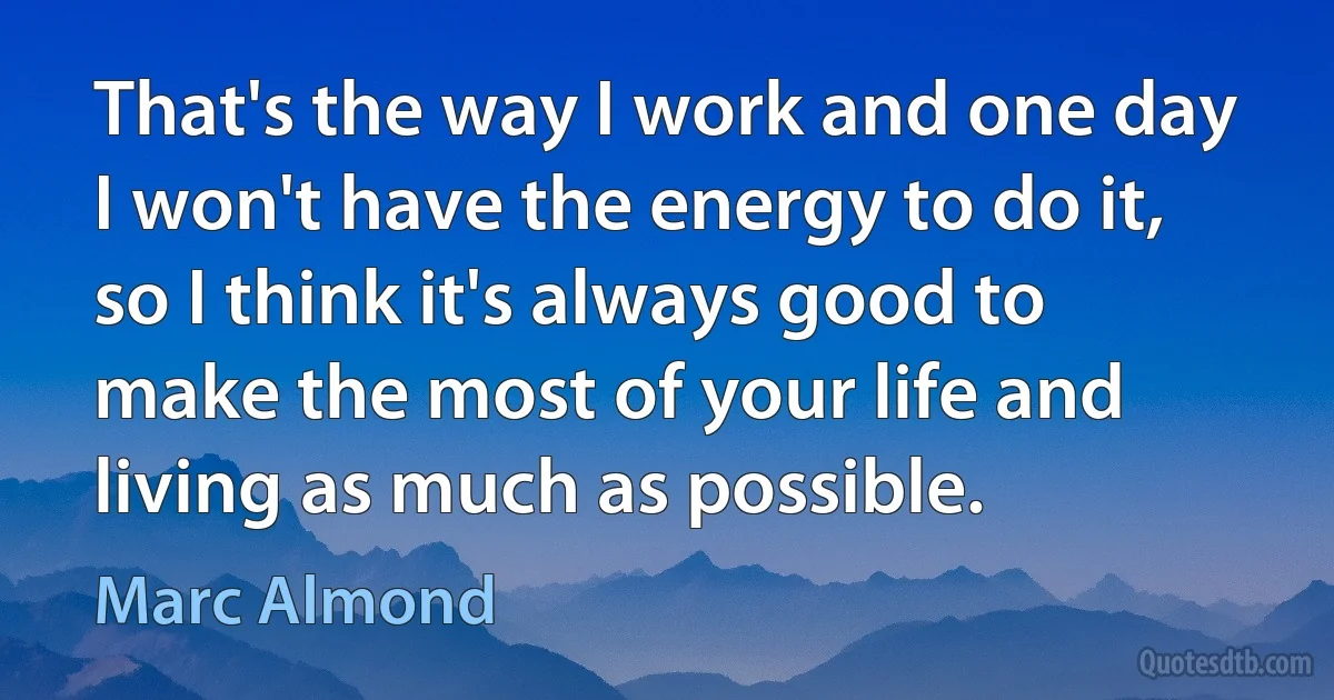 That's the way I work and one day I won't have the energy to do it, so I think it's always good to make the most of your life and living as much as possible. (Marc Almond)