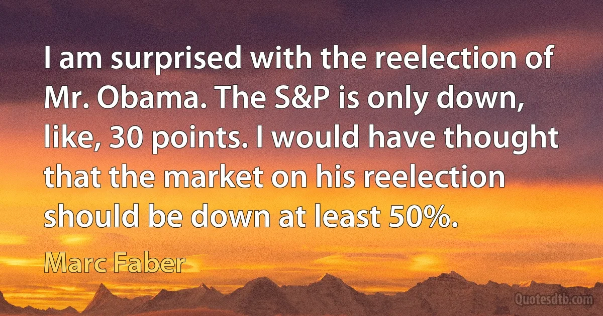 I am surprised with the reelection of Mr. Obama. The S&P is only down, like, 30 points. I would have thought that the market on his reelection should be down at least 50%. (Marc Faber)