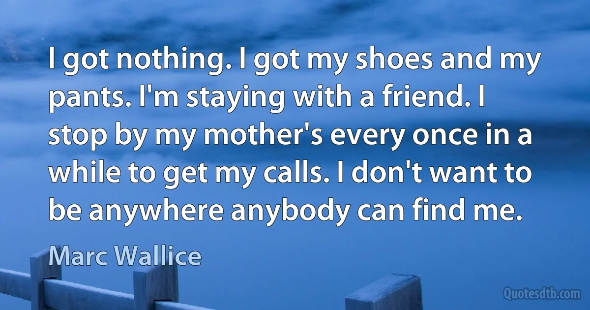 I got nothing. I got my shoes and my pants. I'm staying with a friend. I stop by my mother's every once in a while to get my calls. I don't want to be anywhere anybody can find me. (Marc Wallice)