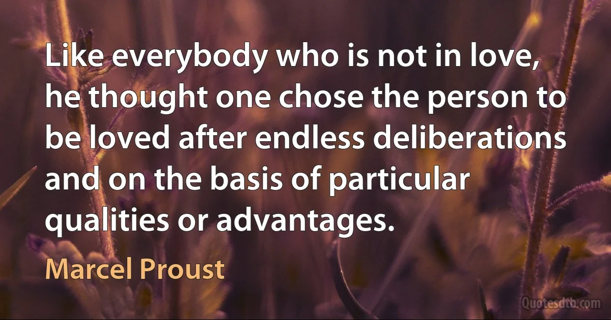 Like everybody who is not in love, he thought one chose the person to be loved after endless deliberations and on the basis of particular qualities or advantages. (Marcel Proust)