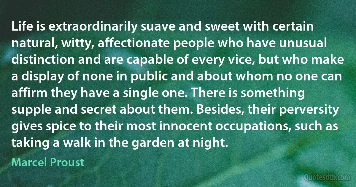 Life is extraordinarily suave and sweet with certain natural, witty, affectionate people who have unusual distinction and are capable of every vice, but who make a display of none in public and about whom no one can affirm they have a single one. There is something supple and secret about them. Besides, their perversity gives spice to their most innocent occupations, such as taking a walk in the garden at night. (Marcel Proust)