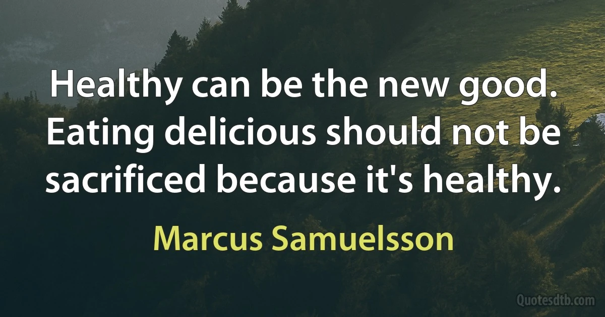 Healthy can be the new good. Eating delicious should not be sacrificed because it's healthy. (Marcus Samuelsson)