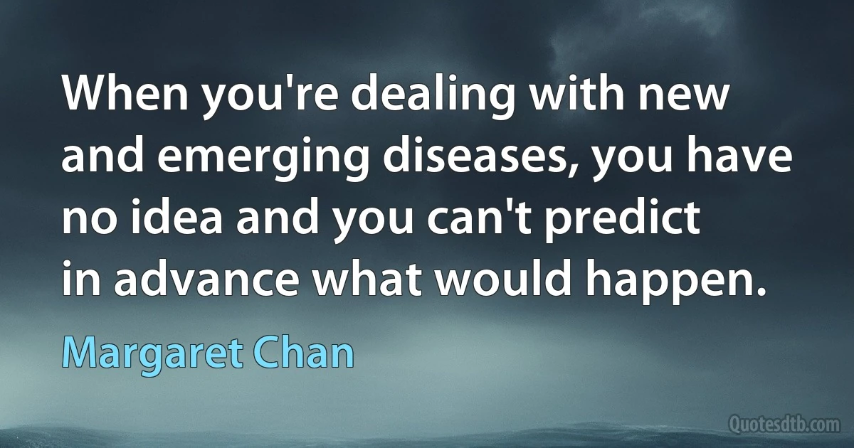 When you're dealing with new and emerging diseases, you have no idea and you can't predict in advance what would happen. (Margaret Chan)