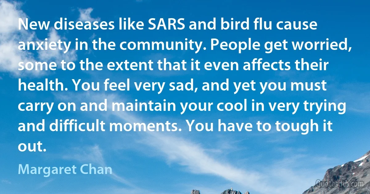 New diseases like SARS and bird flu cause anxiety in the community. People get worried, some to the extent that it even affects their health. You feel very sad, and yet you must carry on and maintain your cool in very trying and difficult moments. You have to tough it out. (Margaret Chan)