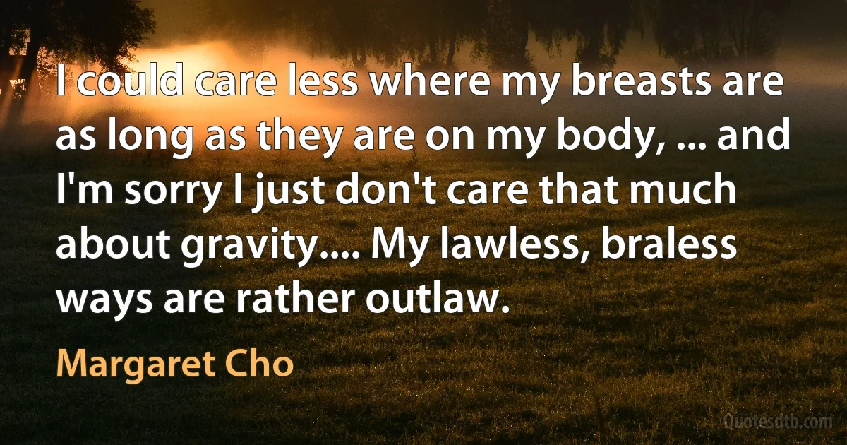 I could care less where my breasts are as long as they are on my body, ... and I'm sorry I just don't care that much about gravity.... My lawless, braless ways are rather outlaw. (Margaret Cho)