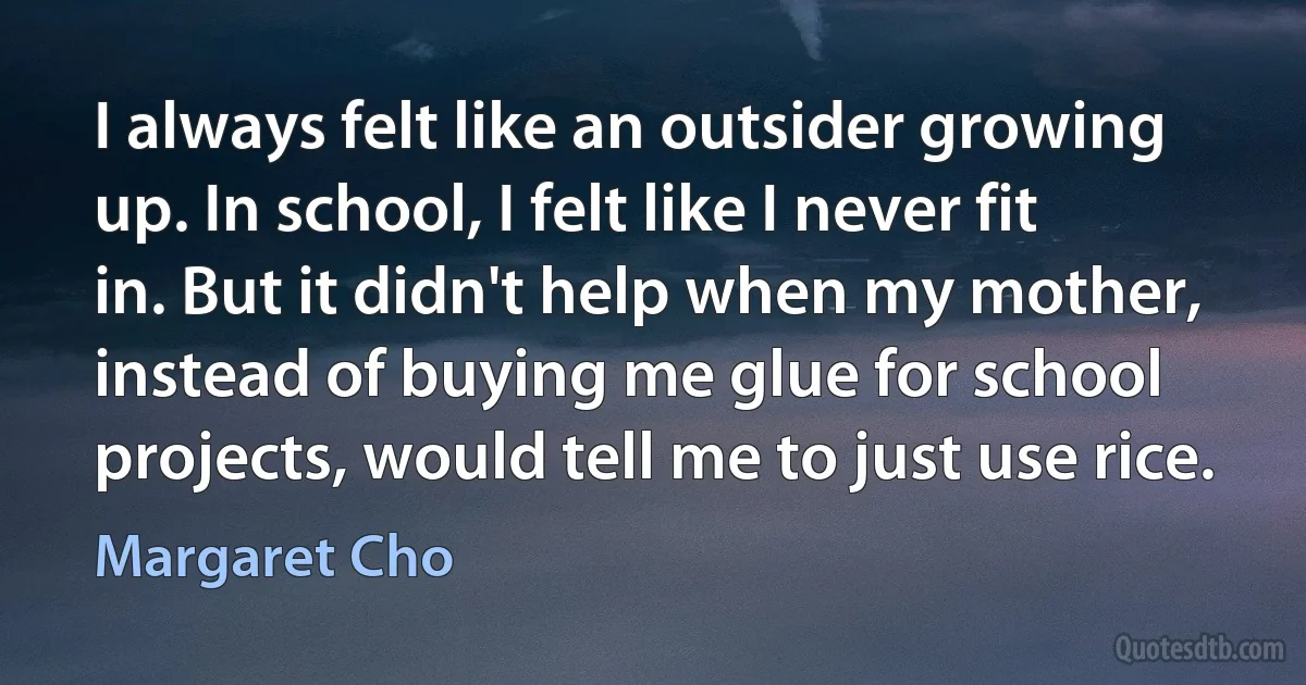 I always felt like an outsider growing up. In school, I felt like I never fit in. But it didn't help when my mother, instead of buying me glue for school projects, would tell me to just use rice. (Margaret Cho)