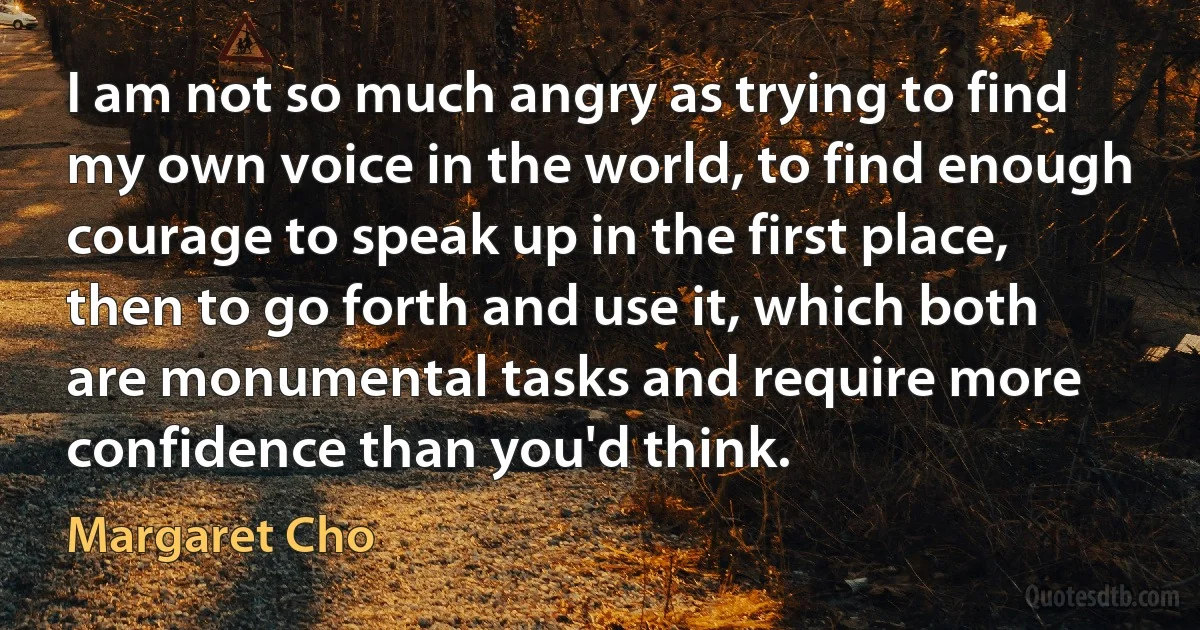 I am not so much angry as trying to find my own voice in the world, to find enough courage to speak up in the first place, then to go forth and use it, which both are monumental tasks and require more confidence than you'd think. (Margaret Cho)