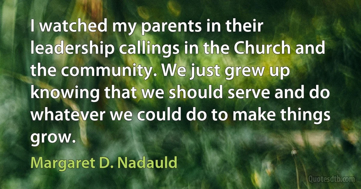 I watched my parents in their leadership callings in the Church and the community. We just grew up knowing that we should serve and do whatever we could do to make things grow. (Margaret D. Nadauld)