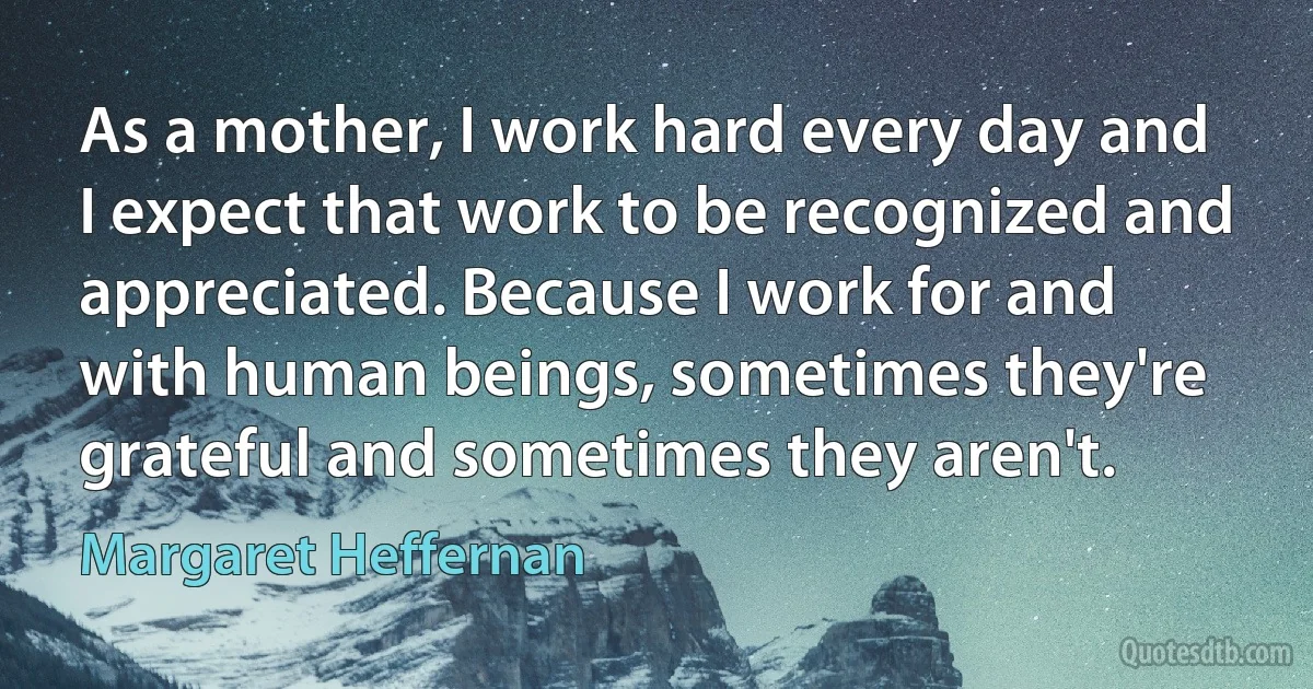 As a mother, I work hard every day and I expect that work to be recognized and appreciated. Because I work for and with human beings, sometimes they're grateful and sometimes they aren't. (Margaret Heffernan)