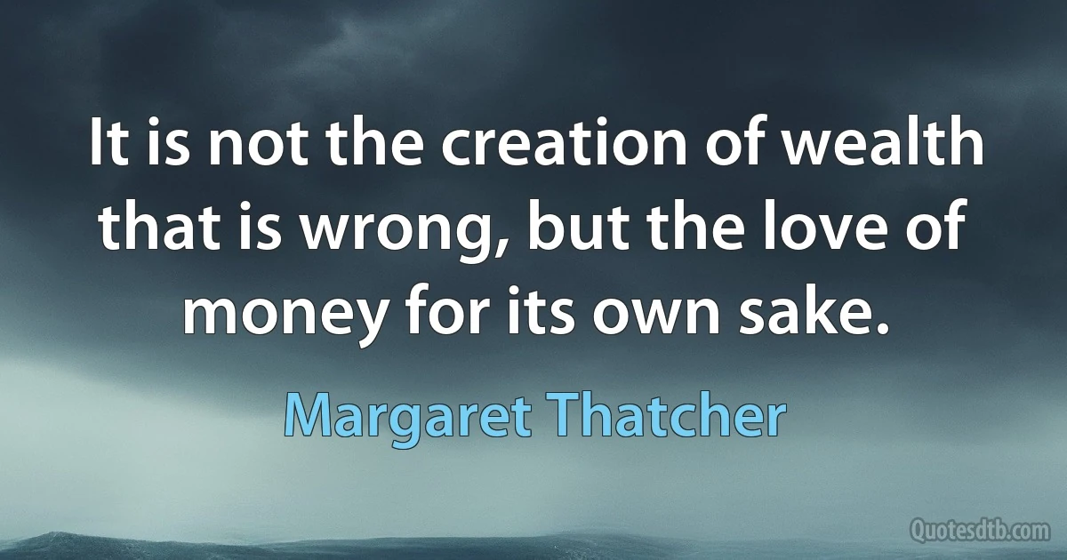 It is not the creation of wealth that is wrong, but the love of money for its own sake. (Margaret Thatcher)