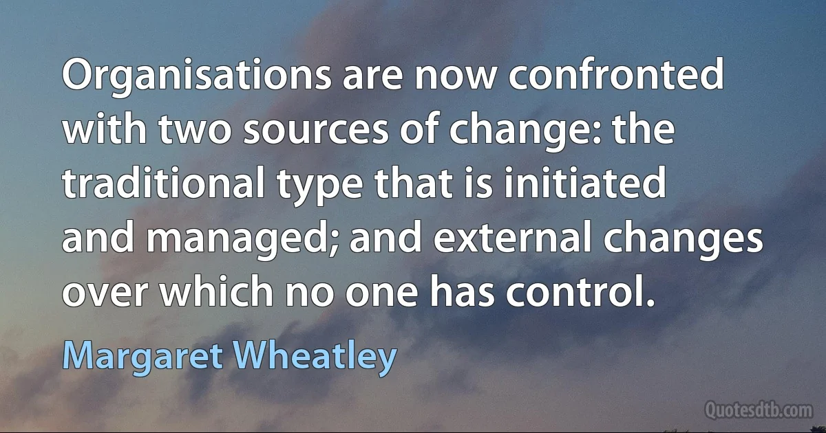 Organisations are now confronted with two sources of change: the traditional type that is initiated and managed; and external changes over which no one has control. (Margaret Wheatley)