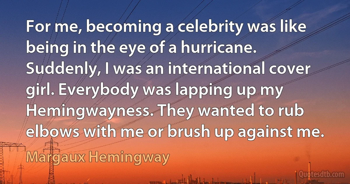 For me, becoming a celebrity was like being in the eye of a hurricane. Suddenly, I was an international cover girl. Everybody was lapping up my Hemingwayness. They wanted to rub elbows with me or brush up against me. (Margaux Hemingway)