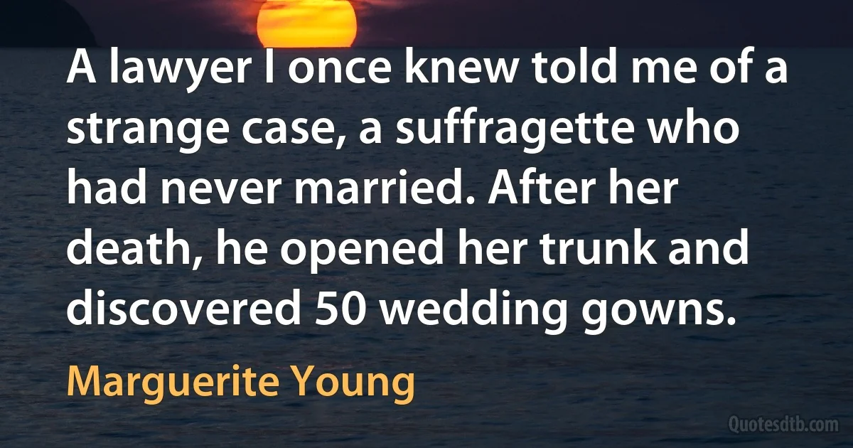 A lawyer I once knew told me of a strange case, a suffragette who had never married. After her death, he opened her trunk and discovered 50 wedding gowns. (Marguerite Young)