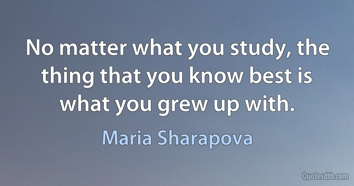 No matter what you study, the thing that you know best is what you grew up with. (Maria Sharapova)