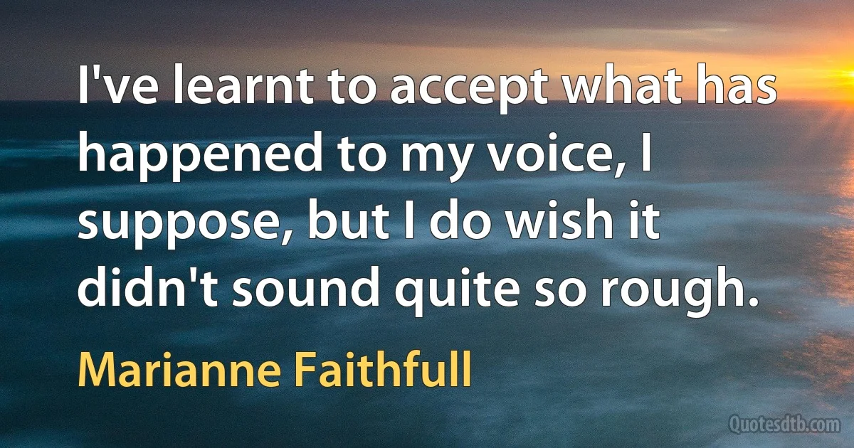 I've learnt to accept what has happened to my voice, I suppose, but I do wish it didn't sound quite so rough. (Marianne Faithfull)