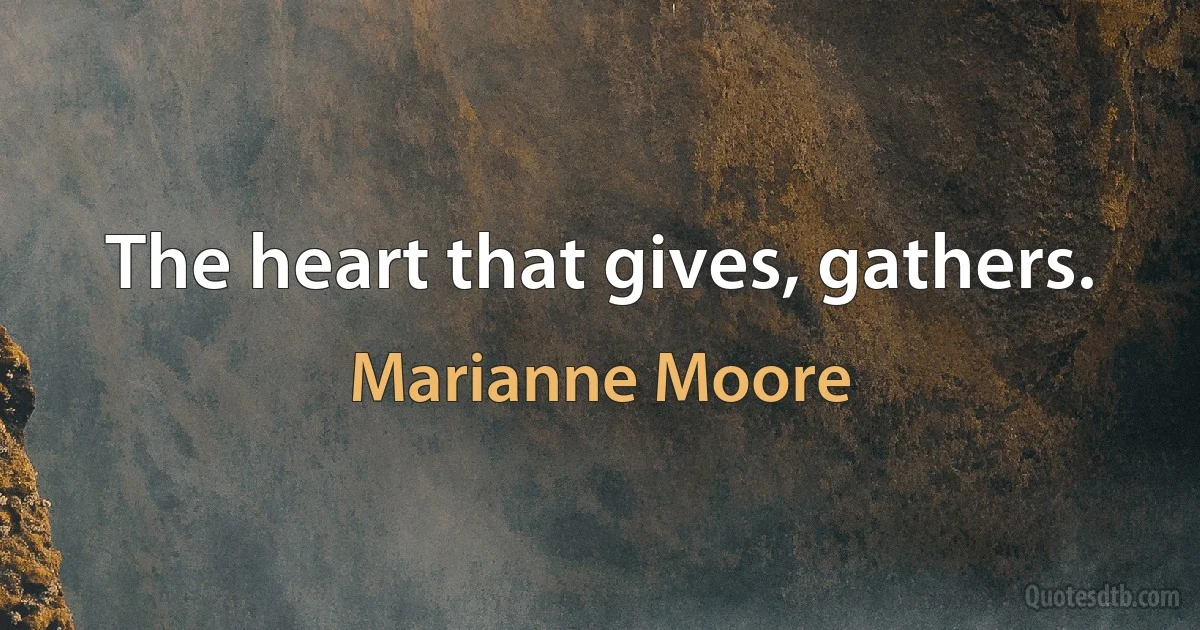 The heart that gives, gathers. (Marianne Moore)