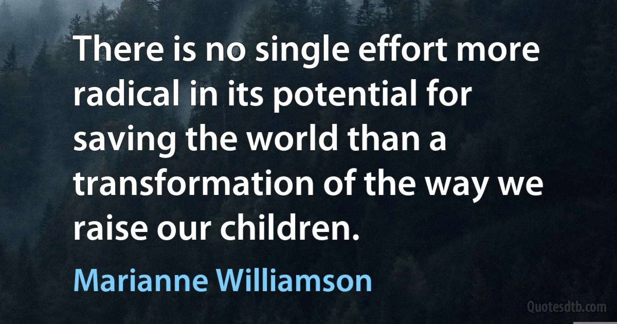 There is no single effort more radical in its potential for saving the world than a transformation of the way we raise our children. (Marianne Williamson)