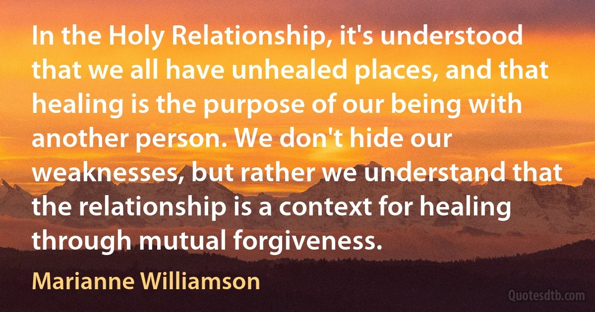 In the Holy Relationship, it's understood that we all have unhealed places, and that healing is the purpose of our being with another person. We don't hide our weaknesses, but rather we understand that the relationship is a context for healing through mutual forgiveness. (Marianne Williamson)