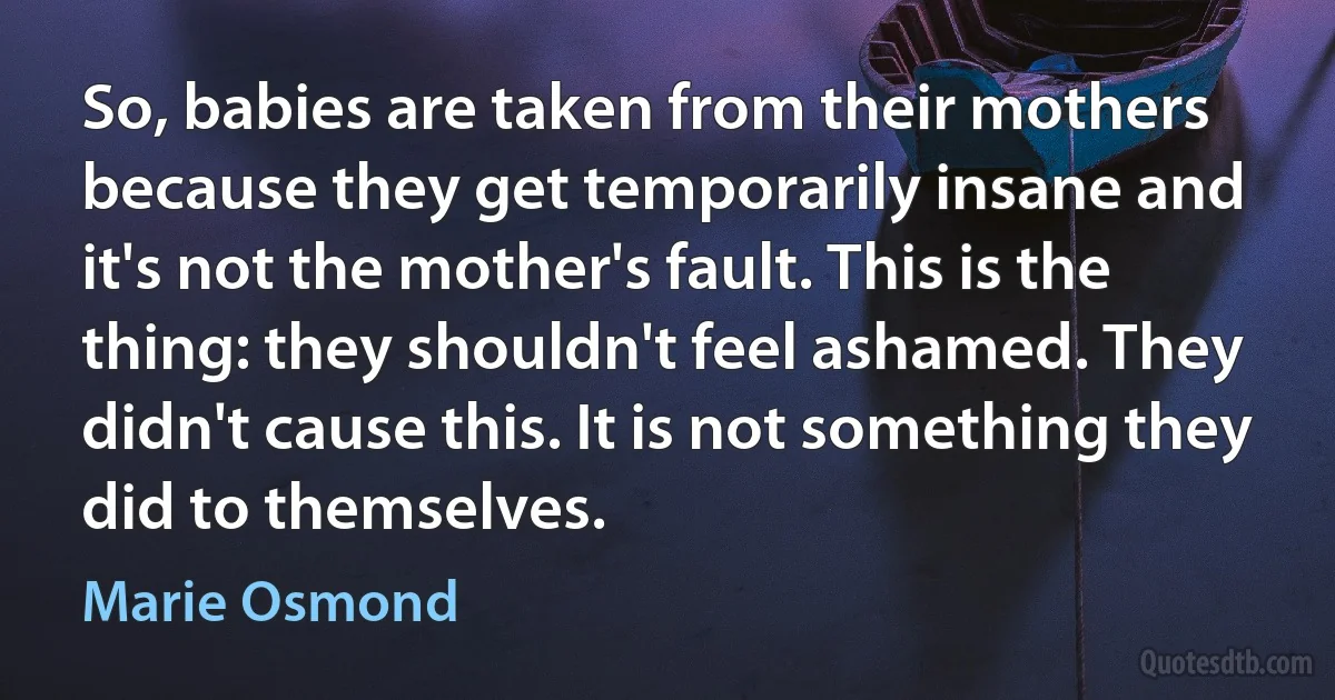 So, babies are taken from their mothers because they get temporarily insane and it's not the mother's fault. This is the thing: they shouldn't feel ashamed. They didn't cause this. It is not something they did to themselves. (Marie Osmond)