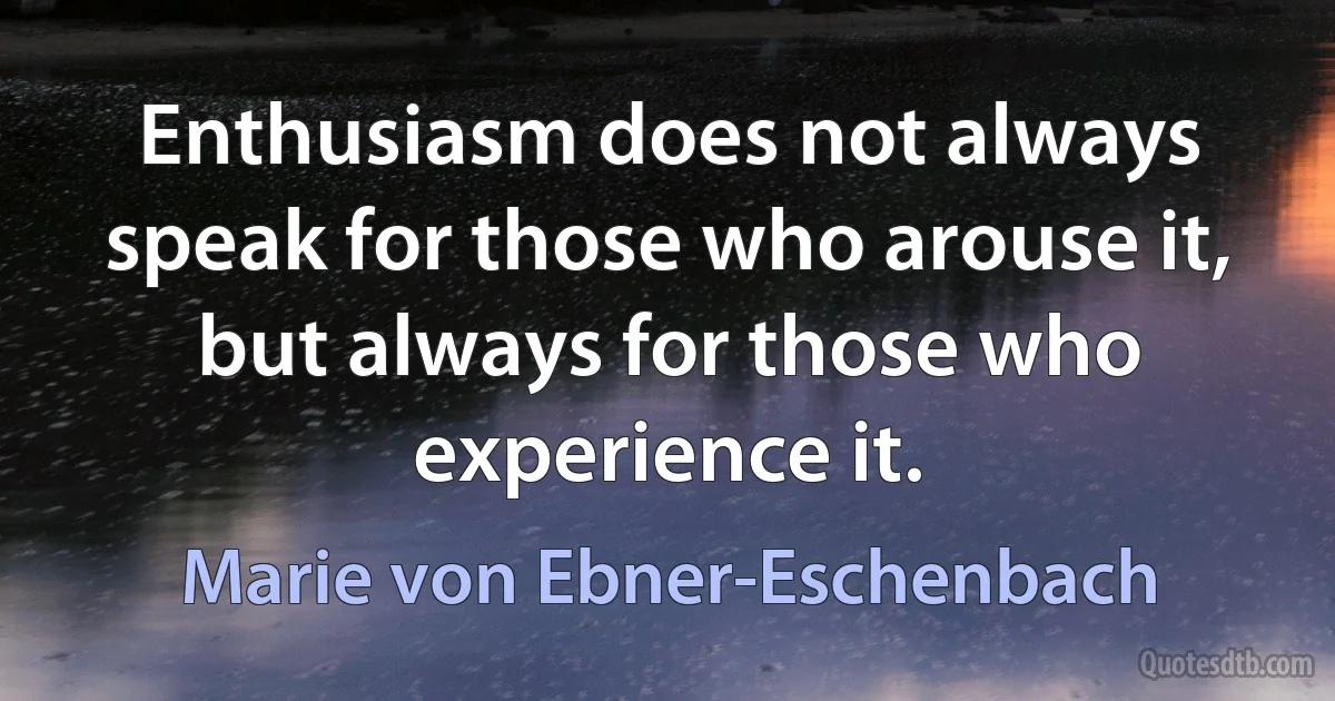 Enthusiasm does not always speak for those who arouse it, but always for those who experience it. (Marie von Ebner-Eschenbach)