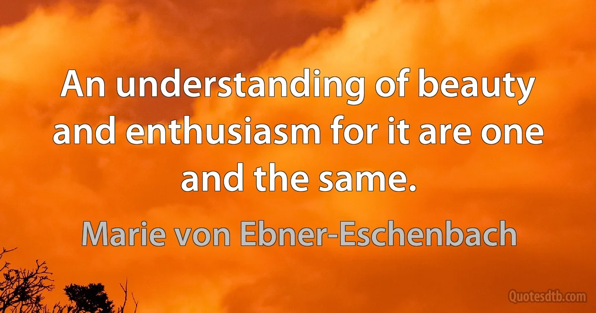 An understanding of beauty and enthusiasm for it are one and the same. (Marie von Ebner-Eschenbach)