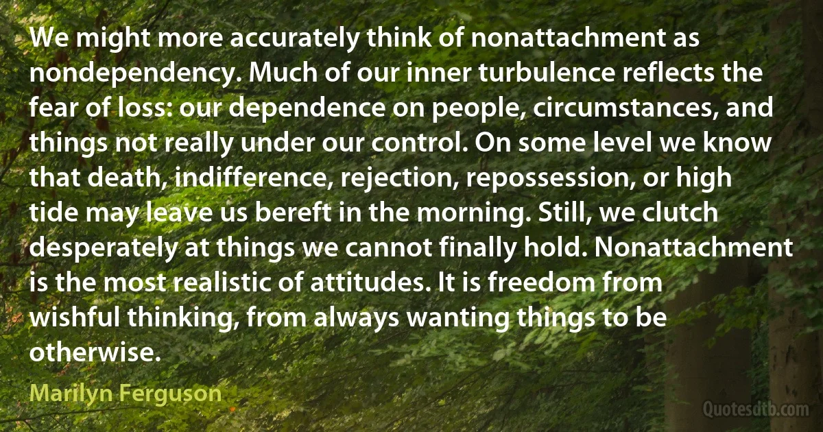 We might more accurately think of nonattachment as nondependency. Much of our inner turbulence reflects the fear of loss: our dependence on people, circumstances, and things not really under our control. On some level we know that death, indifference, rejection, repossession, or high tide may leave us bereft in the morning. Still, we clutch desperately at things we cannot finally hold. Nonattachment is the most realistic of attitudes. It is freedom from wishful thinking, from always wanting things to be otherwise. (Marilyn Ferguson)