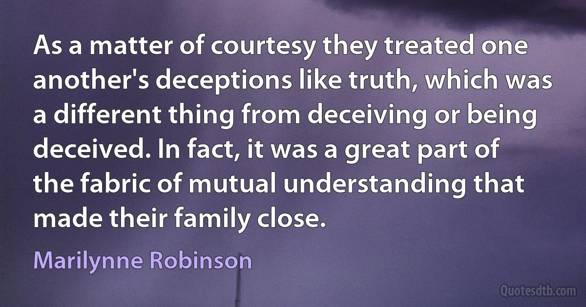 As a matter of courtesy they treated one another's deceptions like truth, which was a different thing from deceiving or being deceived. In fact, it was a great part of the fabric of mutual understanding that made their family close. (Marilynne Robinson)