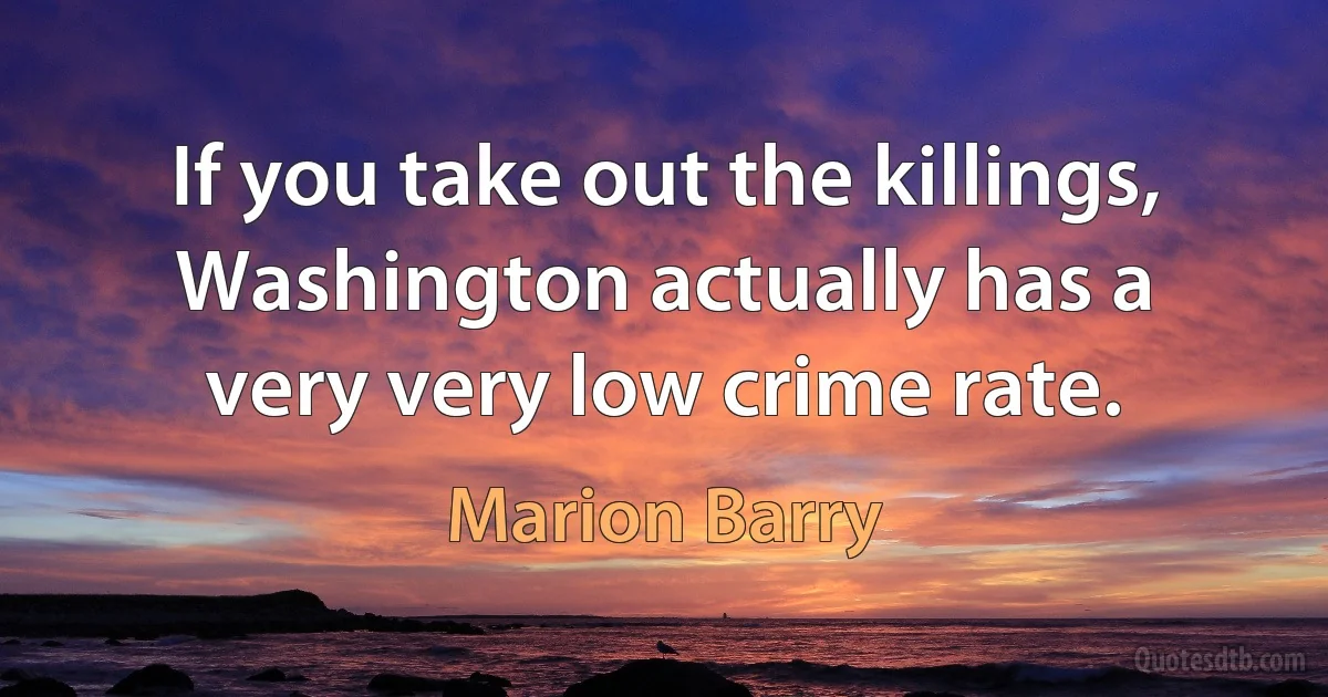 If you take out the killings, Washington actually has a very very low crime rate. (Marion Barry)