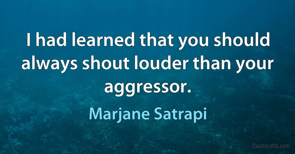 I had learned that you should always shout louder than your aggressor. (Marjane Satrapi)