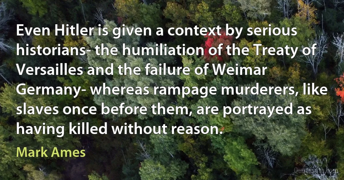 Even Hitler is given a context by serious historians- the humiliation of the Treaty of Versailles and the failure of Weimar Germany- whereas rampage murderers, like slaves once before them, are portrayed as having killed without reason. (Mark Ames)