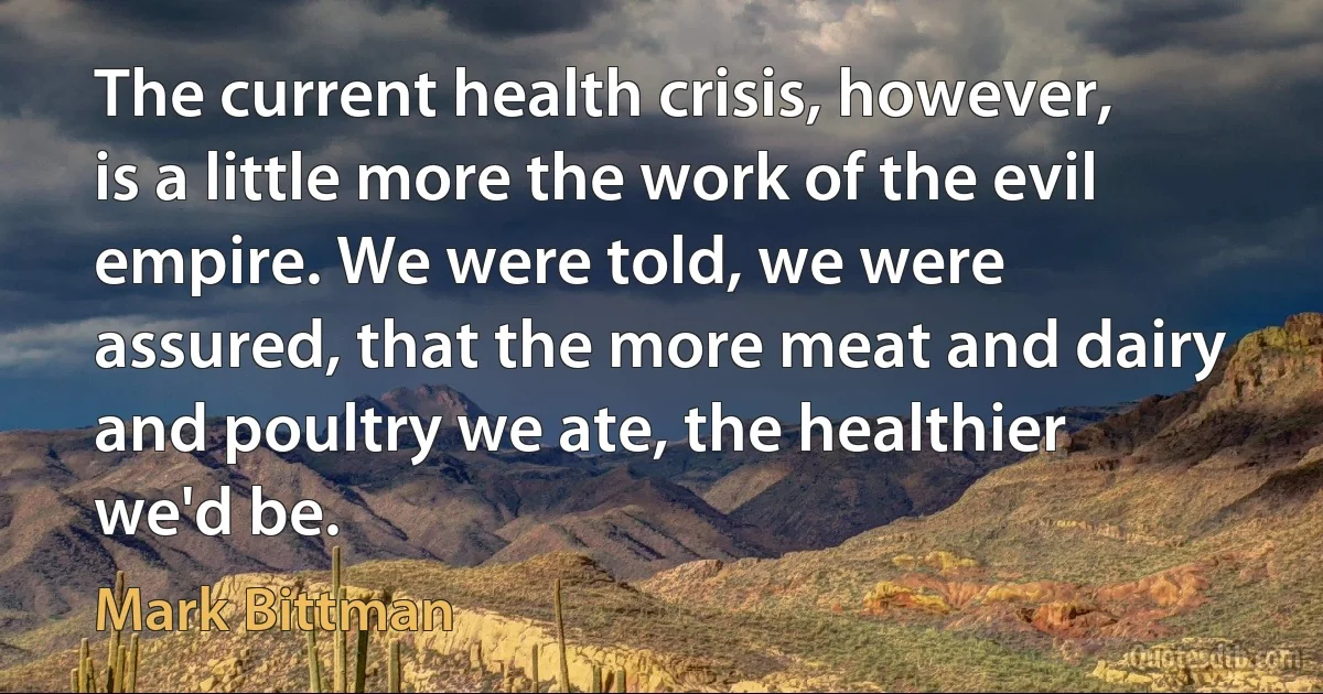 The current health crisis, however, is a little more the work of the evil empire. We were told, we were assured, that the more meat and dairy and poultry we ate, the healthier we'd be. (Mark Bittman)