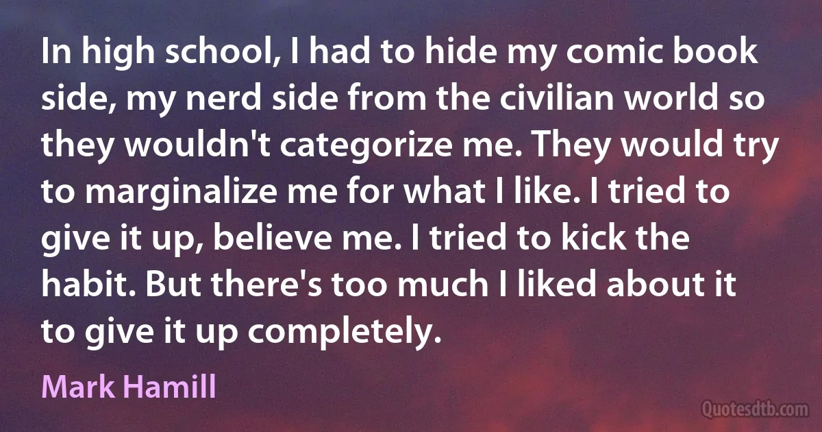 In high school, I had to hide my comic book side, my nerd side from the civilian world so they wouldn't categorize me. They would try to marginalize me for what I like. I tried to give it up, believe me. I tried to kick the habit. But there's too much I liked about it to give it up completely. (Mark Hamill)