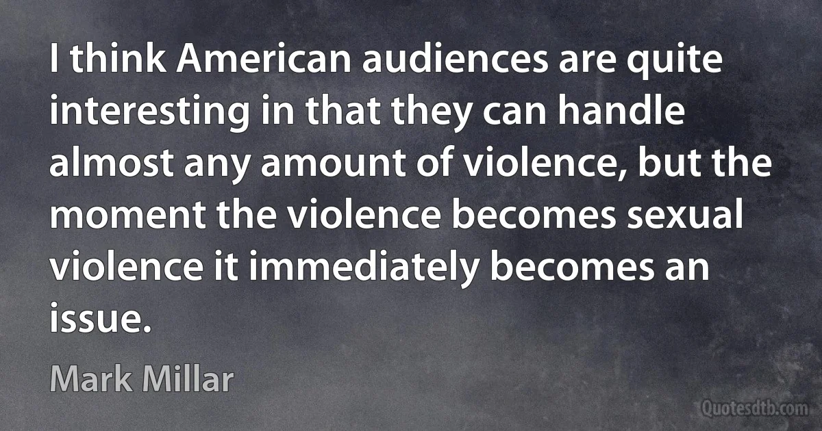 I think American audiences are quite interesting in that they can handle almost any amount of violence, but the moment the violence becomes sexual violence it immediately becomes an issue. (Mark Millar)